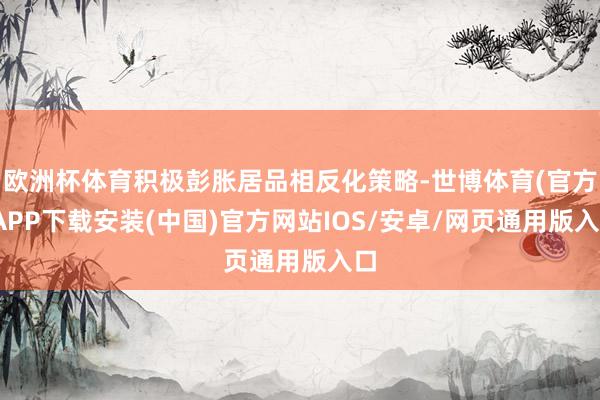 欧洲杯体育积极彭胀居品相反化策略-世博体育(官方)APP下载安装(中国)官方网站IOS/安卓/网页通用版入口