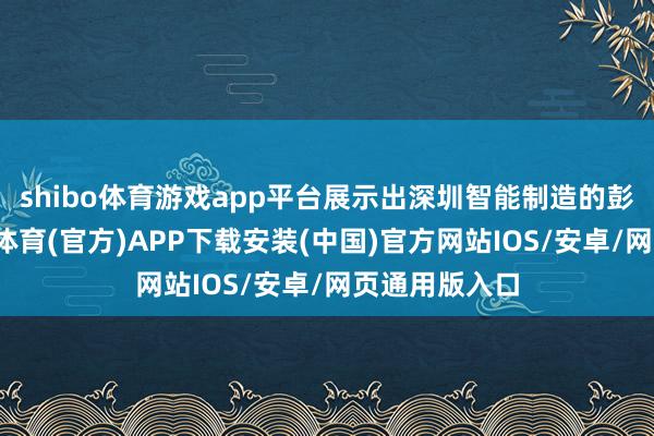 shibo体育游戏app平台展示出深圳智能制造的彭湃动能-世博体育(官方)APP下载安装(中国)官方网站IOS/安卓/网页通用版入口