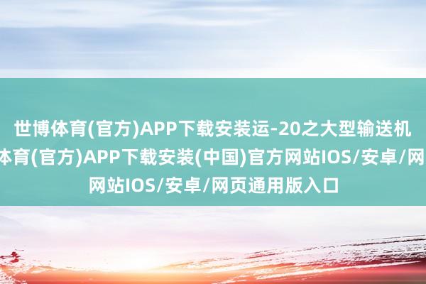 世博体育(官方)APP下载安装运-20之大型输送机亦登场-世博体育(官方)APP下载安装(中国)官方网站IOS/安卓/网页通用版入口