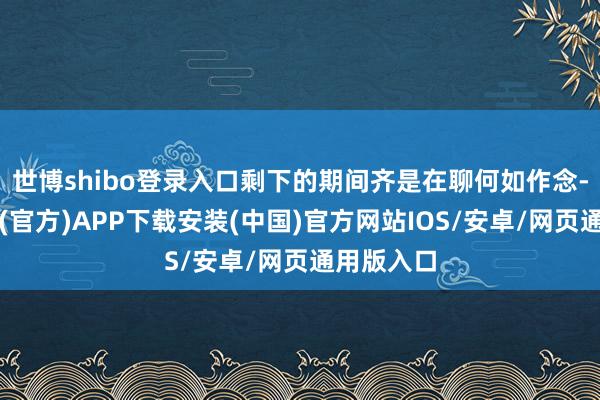 世博shibo登录入口剩下的期间齐是在聊何如作念-世博体育(官方)APP下载安装(中国)官方网站IOS/安卓/网页通用版入口