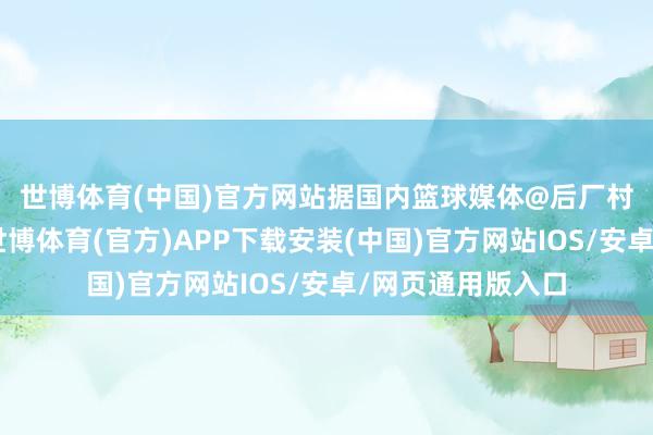 世博体育(中国)官方网站　　据国内篮球媒体@后厂村体工队 报说念-世博体育(官方)APP下载安装(中国)官方网站IOS/安卓/网页通用版入口