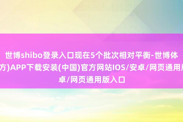 世博shibo登录入口现在5个批次相对平衡-世博体育(官方)APP下载安装(中国)官方网站IOS/安卓/网页通用版入口