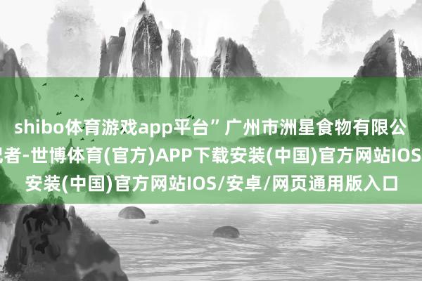shibo体育游戏app平台”广州市洲星食物有限公司总司理周晓君告诉记者-世博体育(官方)APP下载安装(中国)官方网站IOS/安卓/网页通用版入口