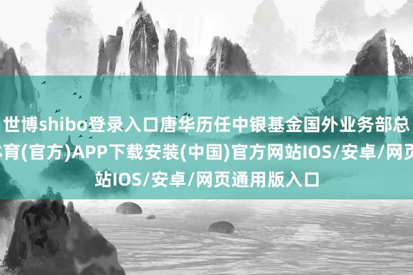 世博shibo登录入口唐华历任中银基金国外业务部总司理-世博体育(官方)APP下载安装(中国)官方网站IOS/安卓/网页通用版入口