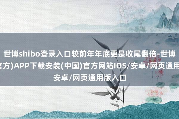 世博shibo登录入口较前年年底更是收尾翻倍-世博体育(官方)APP下载安装(中国)官方网站IOS/安卓/网页通用版入口
