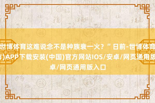 世博体育这难说念不是种族衰一火？”日前-世博体育(官方)APP下载安装(中国)官方网站IOS/安卓/网页通用版入口