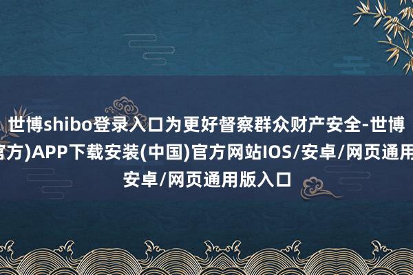 世博shibo登录入口为更好督察群众财产安全-世博体育(官方)APP下载安装(中国)官方网站IOS/安卓/网页通用版入口