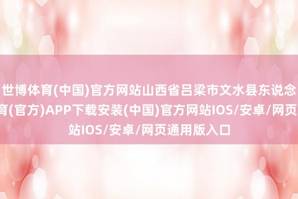 世博体育(中国)官方网站山西省吕梁市文水县东说念主-世博体育(官方)APP下载安装(中国)官方网站IOS/安卓/网页通用版入口