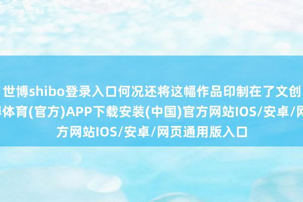 世博shibo登录入口何况还将这幅作品印制在了文创品上展出-世博体育(官方)APP下载安装(中国)官方网站IOS/安卓/网页通用版入口
