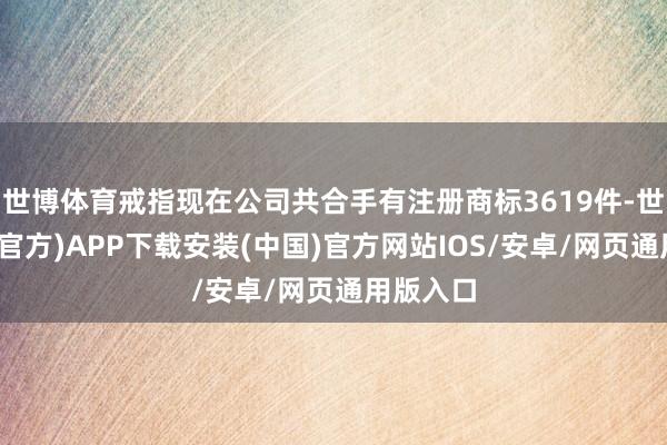 世博体育戒指现在公司共合手有注册商标3619件-世博体育(官方)APP下载安装(中国)官方网站IOS/安卓/网页通用版入口