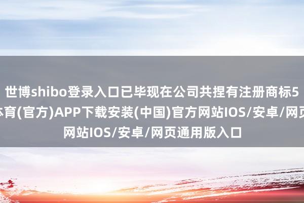 世博shibo登录入口已毕现在公司共捏有注册商标552件-世博体育(官方)APP下载安装(中国)官方网站IOS/安卓/网页通用版入口