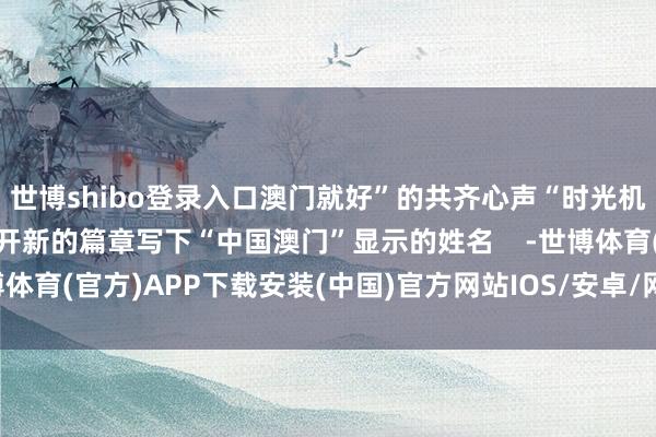世博shibo登录入口澳门就好”的共齐心声“时光机”里的澳门故事正在掀开新的篇章写下“中国澳门”显示的姓名    -世博体育(官方)APP下载安装(中国)官方网站IOS/安卓/网页通用版入口