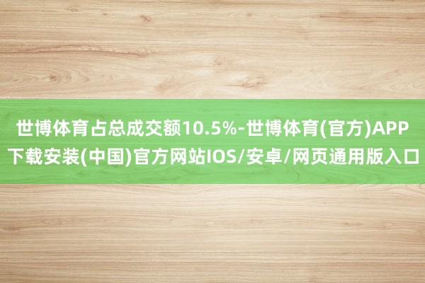 世博体育占总成交额10.5%-世博体育(官方)APP下载安装(中国)官方网站IOS/安卓/网页通用版入口