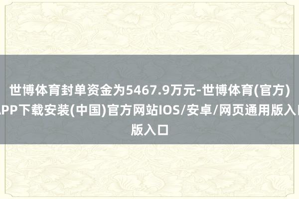 世博体育封单资金为5467.9万元-世博体育(官方)APP下载安装(中国)官方网站IOS/安卓/网页通用版入口