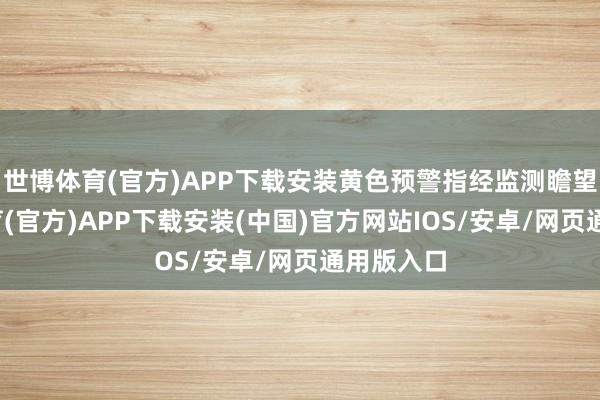 世博体育(官方)APP下载安装黄色预警指经监测瞻望-世博体育(官方)APP下载安装(中国)官方网站IOS/安卓/网页通用版入口