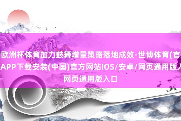 欧洲杯体育加力鼓舞增量策略落地成效-世博体育(官方)APP下载安装(中国)官方网站IOS/安卓/网页通用版入口