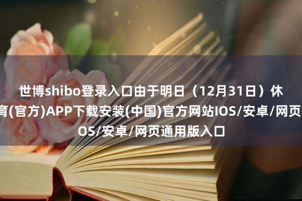 世博shibo登录入口　　由于明日（12月31日）休市-世博体育(官方)APP下载安装(中国)官方网站IOS/安卓/网页通用版入口