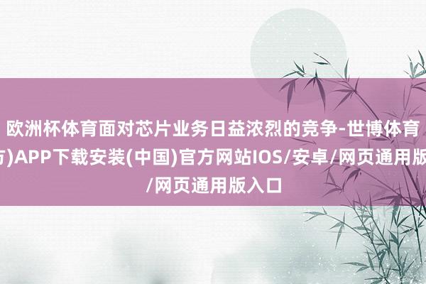欧洲杯体育　　面对芯片业务日益浓烈的竞争-世博体育(官方)APP下载安装(中国)官方网站IOS/安卓/网页通用版入口