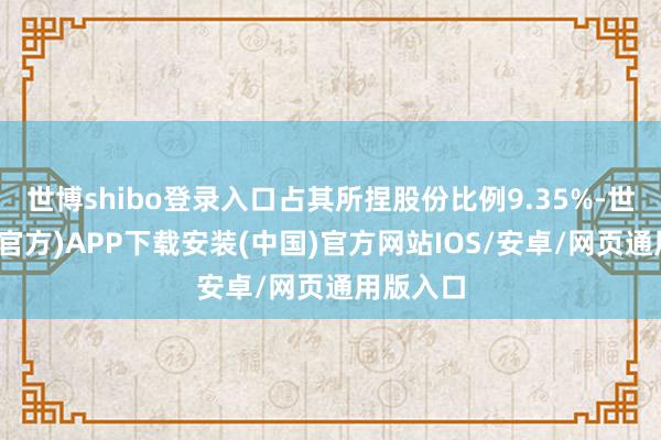 世博shibo登录入口占其所捏股份比例9.35%-世博体育(官方)APP下载安装(中国)官方网站IOS/安卓/网页通用版入口