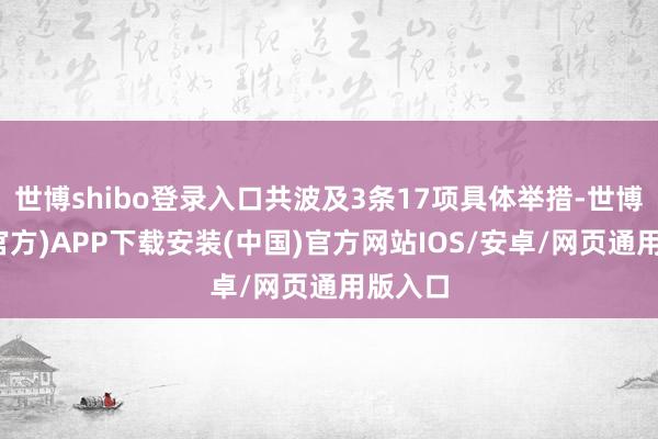 世博shibo登录入口共波及3条17项具体举措-世博体育(官方)APP下载安装(中国)官方网站IOS/安卓/网页通用版入口