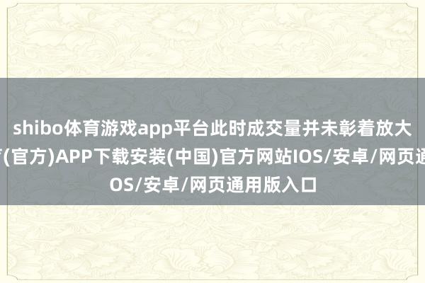 shibo体育游戏app平台此时成交量并未彰着放大-世博体育(官方)APP下载安装(中国)官方网站IOS/安卓/网页通用版入口