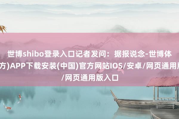世博shibo登录入口　　记者发问：据报说念-世博体育(官方)APP下载安装(中国)官方网站IOS/安卓/网页通用版入口