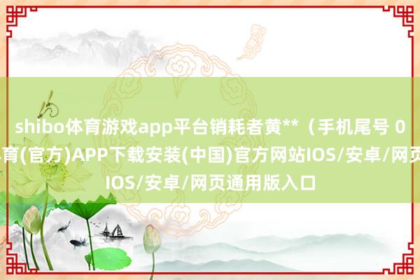 shibo体育游戏app平台销耗者黄**（手机尾号 0068-世博体育(官方)APP下载安装(中国)官方网站IOS/安卓/网页通用版入口