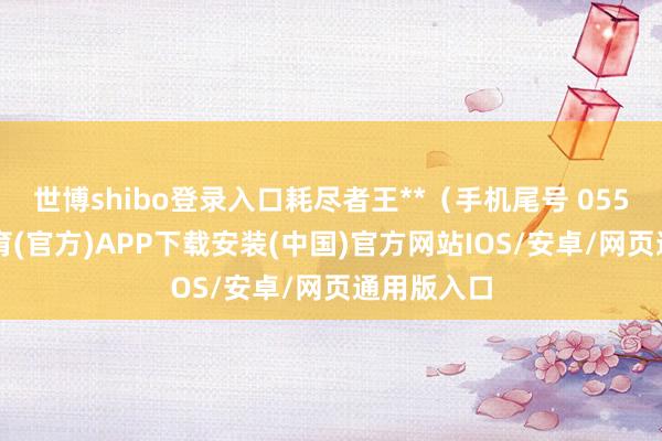 世博shibo登录入口耗尽者王**(手机尾号 0551-世博体育(官方)APP下载安装(中国)官方网站IOS/安卓/网页通用版入口