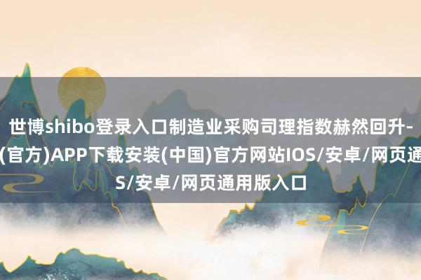 世博shibo登录入口制造业采购司理指数赫然回升-世博体育(官方)APP下载安装(中国)官方网站IOS/安卓/网页通用版入口