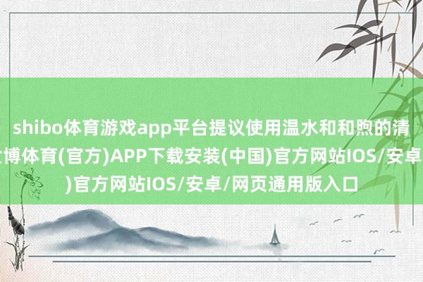 shibo体育游戏app平台提议使用温水和和煦的清洁剂进行清洗-世博体育(官方)APP下载安装(中国)官方网站IOS/安卓/网页通用版入口