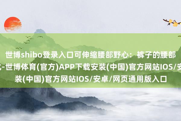世博shibo登录入口可伸缩腰部野心：裤子的腰部野心特地东谈主性化-世博体育(官方)APP下载安装(中国)官方网站IOS/安卓/网页通用版入口