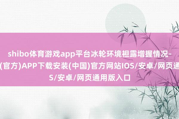 shibo体育游戏app平台冰轮环境袒露增握情况-世博体育(官方)APP下载安装(中国)官方网站IOS/安卓/网页通用版入口