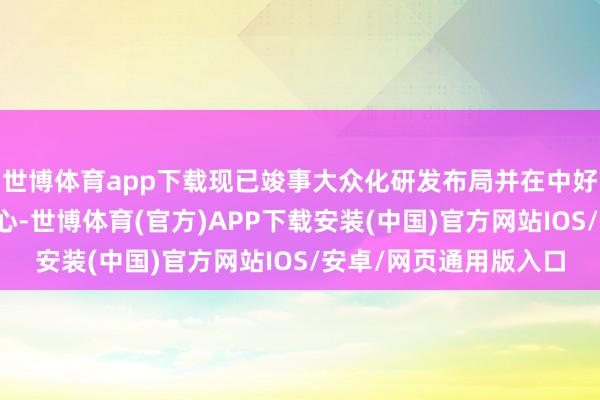 世博体育app下载现已竣事大众化研发布局并在中好意思两地领有研发中心-世博体育(官方)APP下载安装(中国)官方网站IOS/安卓/网页通用版入口
