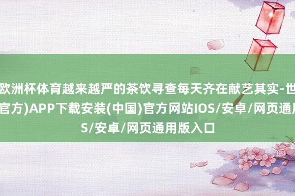 欧洲杯体育越来越严的茶饮寻查每天齐在献艺其实-世博体育(官方)APP下载安装(中国)官方网站IOS/安卓/网页通用版入口