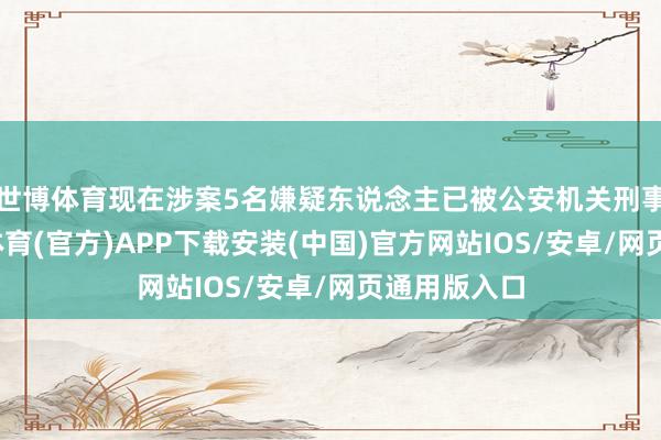 世博体育现在涉案5名嫌疑东说念主已被公安机关刑事拘留-世博体育(官方)APP下载安装(中国)官方网站IOS/安卓/网页通用版入口