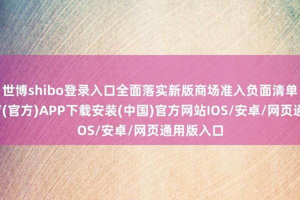 世博shibo登录入口全面落实新版商场准入负面清单-世博体育(官方)APP下载安装(中国)官方网站IOS/安卓/网页通用版入口