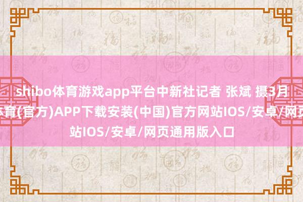 shibo体育游戏app平台中新社记者 张斌 摄3月28日-世博体育(官方)APP下载安装(中国)官方网站IOS/安卓/网页通用版入口