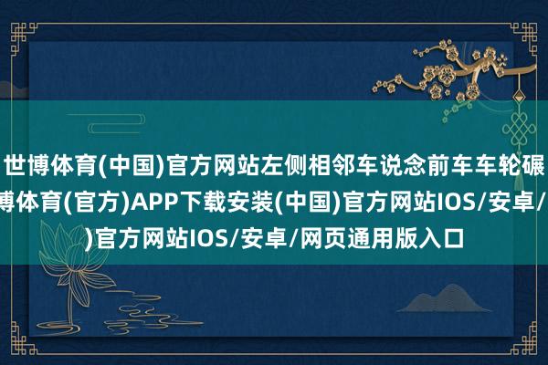 世博体育(中国)官方网站左侧相邻车说念前车车轮碾过一处井盖-世博体育(官方)APP下载安装(中国)官方网站IOS/安卓/网页通用版入口