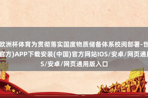 欧洲杯体育为贯彻落实国度物质储备体系校阅部署-世博体育(官方)APP下载安装(中国)官方网站IOS/安卓/网页通用版入口