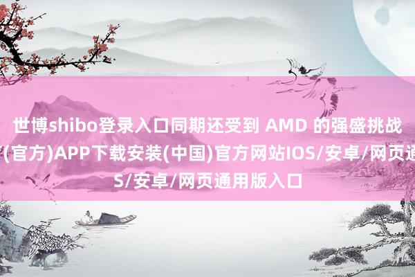 世博shibo登录入口同期还受到 AMD 的强盛挑战-世博体育(官方)APP下载安装(中国)官方网站IOS/安卓/网页通用版入口