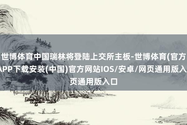世博体育中国瑞林将登陆上交所主板-世博体育(官方)APP下载安装(中国)官方网站IOS/安卓/网页通用版入口