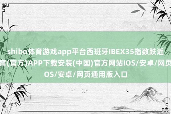 shibo体育游戏app平台西班牙IBEX35指数跌近4%-世博体育(官方)APP下载安装(中国)官方网站IOS/安卓/网页通用版入口