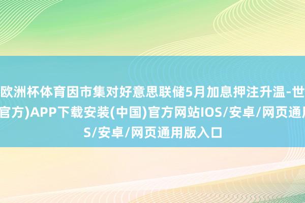 欧洲杯体育因市集对好意思联储5月加息押注升温-世博体育(官方)APP下载安装(中国)官方网站IOS/安卓/网页通用版入口
