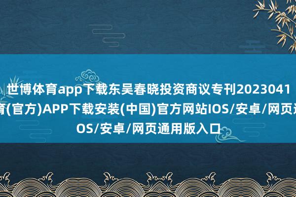 世博体育app下载东吴春晓投资商议专刊20230413-世博体育(官方)APP下载安装(中国)官方网站IOS/安卓/网页通用版入口