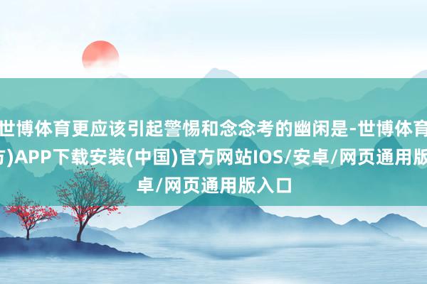 世博体育更应该引起警惕和念念考的幽闲是-世博体育(官方)APP下载安装(中国)官方网站IOS/安卓/网页通用版入口