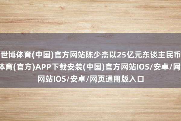 世博体育(中国)官方网站陈少杰以25亿元东谈主民币的身家-世博体育(官方)APP下载安装(中国)官方网站IOS/安卓/网页通用版入口
