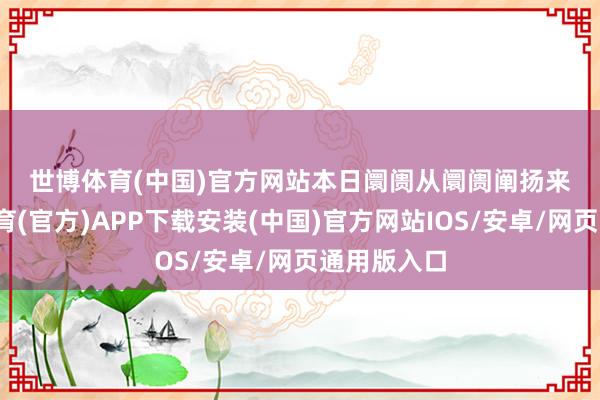 世博体育(中国)官方网站　　本日阛阓　　从阛阓阐扬来看-世博体育(官方)APP下载安装(中国)官方网站IOS/安卓/网页通用版入口