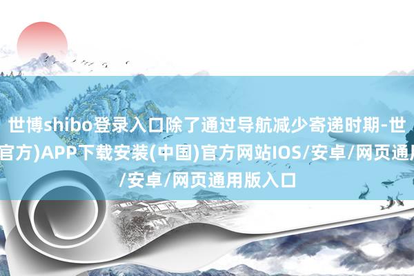 世博shibo登录入口除了通过导航减少寄递时期-世博体育(官方)APP下载安装(中国)官方网站IOS/安卓/网页通用版入口