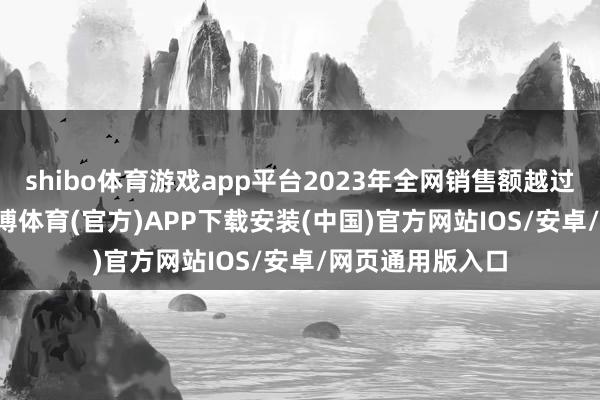 shibo体育游戏app平台2023年全网销售额越过11000亿元-世博体育(官方)APP下载安装(中国)官方网站IOS/安卓/网页通用版入口