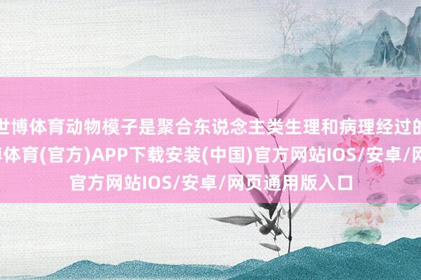 世博体育动物模子是聚合东说念主类生理和病理经过的枢纽器具-世博体育(官方)APP下载安装(中国)官方网站IOS/安卓/网页通用版入口